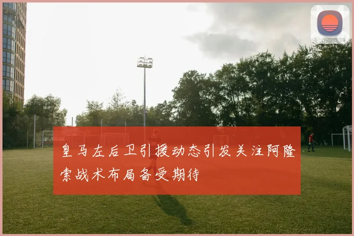 皇马左后卫引援动态引发关注阿隆索战术布局备受期待