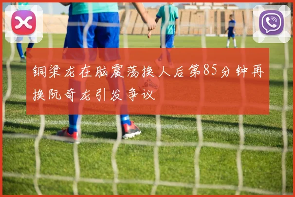 铜梁龙在脑震荡换人后第85分钟再换阮奇龙引发争议
