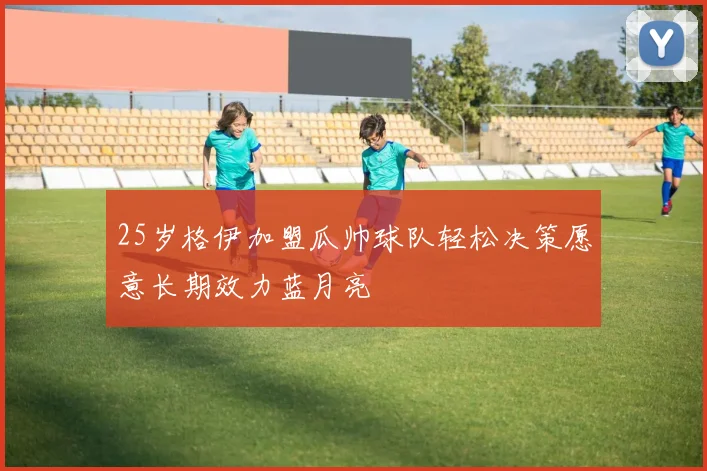 25岁格伊加盟瓜帅球队轻松决策愿意长期效力蓝月亮