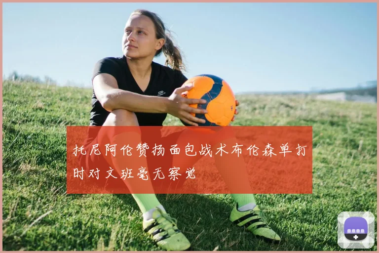 托尼阿伦赞扬面包战术布伦森单打时对文班毫无察觉