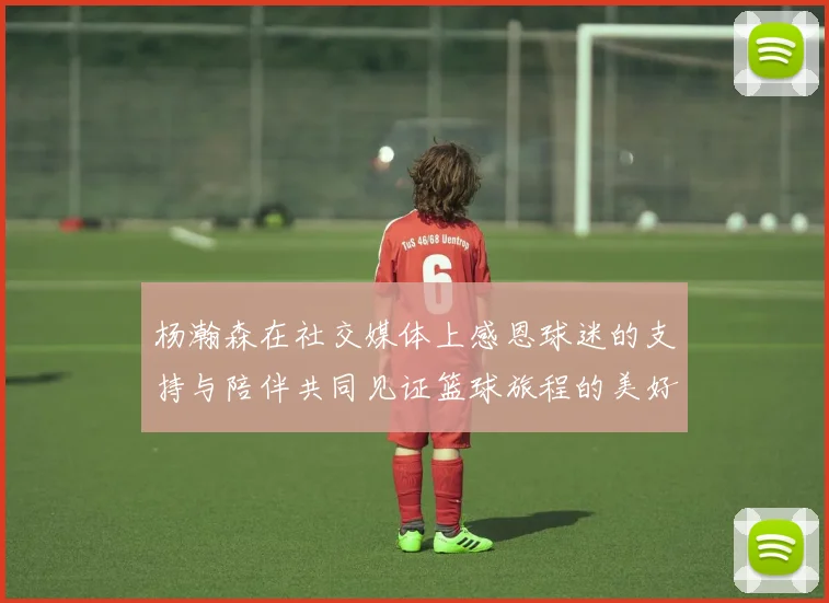 杨瀚森在社交媒体上感恩球迷的支持与陪伴共同见证篮球旅程的美好时刻