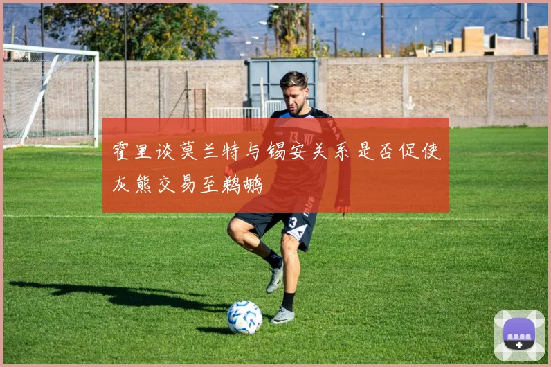 霍里谈莫兰特与锡安关系是否促使灰熊交易至鹈鹕