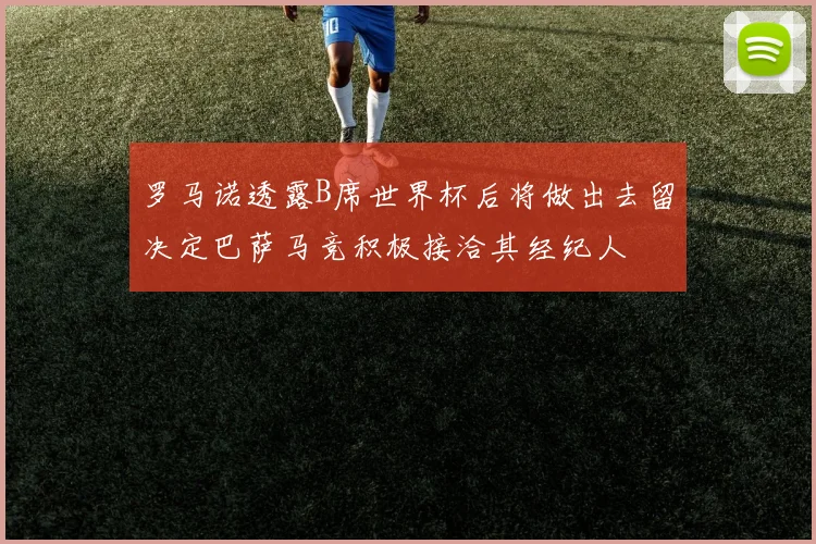 罗马诺透露B席世界杯后将做出去留决定巴萨马竞积极接洽其经纪人