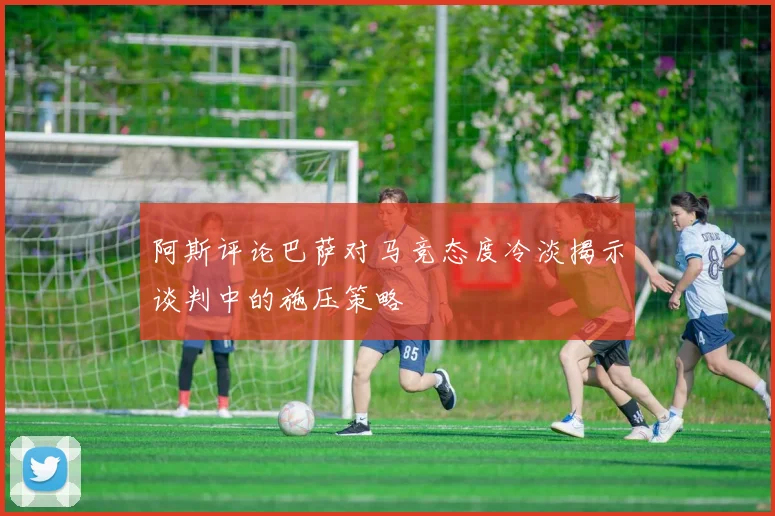 阿斯评论巴萨对马竞态度冷淡揭示谈判中的施压策略