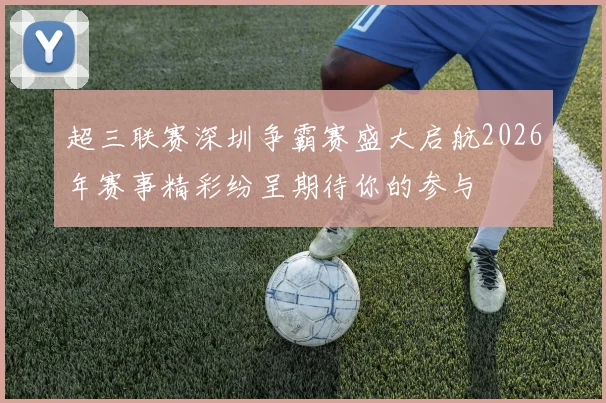 超三联赛深圳争霸赛盛大启航2026年赛事精彩纷呈期待你的参与