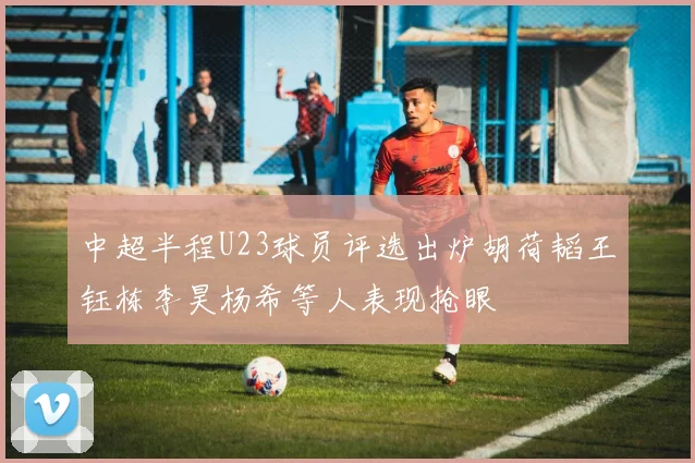 中超半程U23球员评选出炉胡荷韬王钰栋李昊杨希等人表现抢眼
