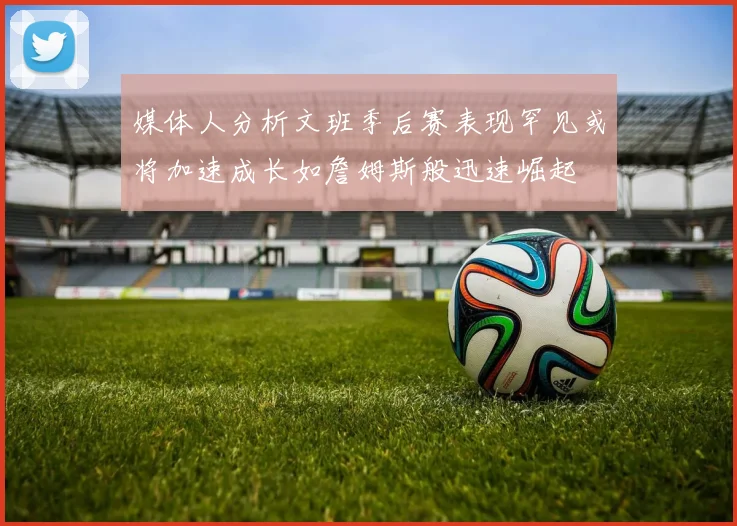 媒体人分析文班季后赛表现罕见或将加速成长如詹姆斯般迅速崛起