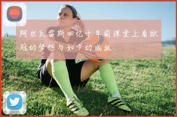 阿尔瓦雷斯回忆十年前课堂上看欧冠的梦想与如今的成就