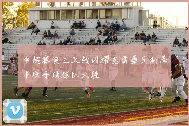 中超赛场三叉戟闪耀克雷桑瓦科泽卡联手助球队大胜