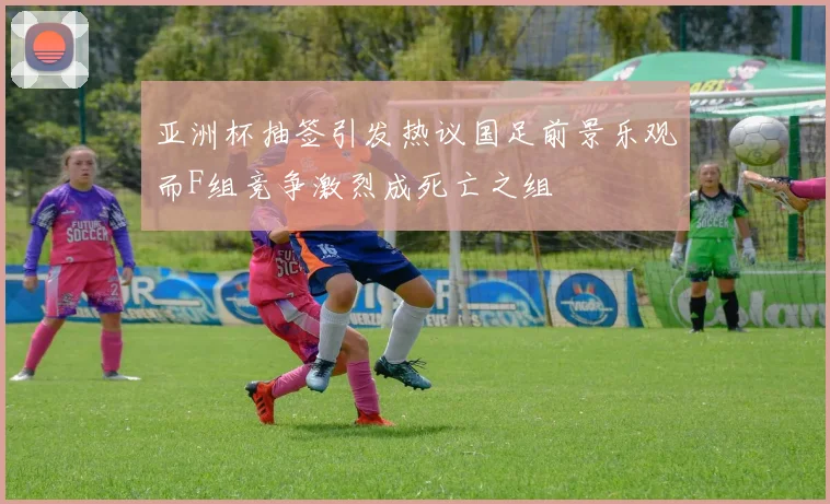 亚洲杯抽签引发热议国足前景乐观而F组竞争激烈成死亡之组