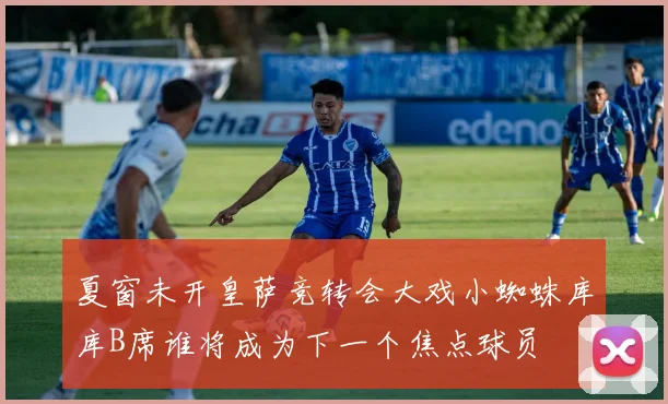 夏窗未开皇萨竞转会大戏小蜘蛛库库B席谁将成为下一个焦点球员