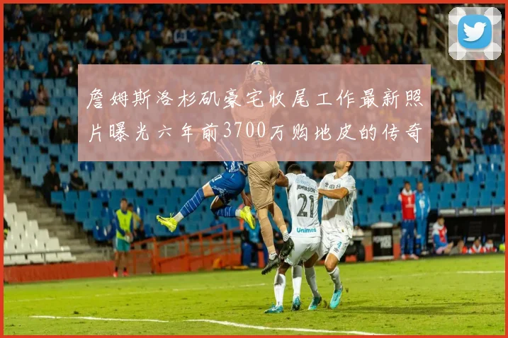 詹姆斯洛杉矶豪宅收尾工作最新照片曝光六年前3700万购地皮的传奇故事