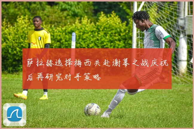 萨拉赫选择梅西共赴谢幕之战庆祝后再研究对手策略