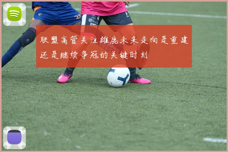 联盟高管关注雄鹿未来走向是重建还是继续争冠的关键时刻