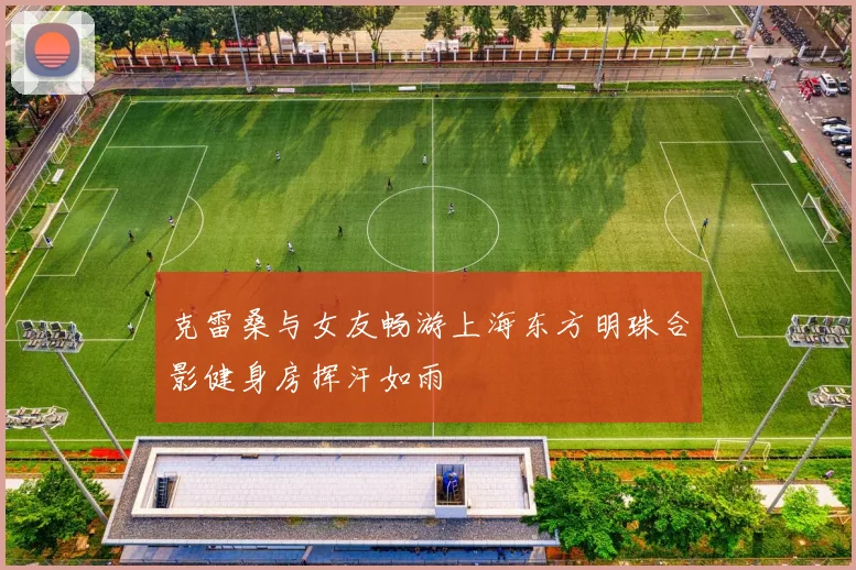 克雷桑与女友畅游上海东方明珠合影健身房挥汗如雨